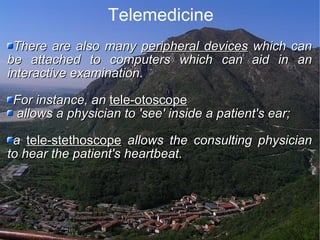 Telemedicine There are also many  peripheral devices  which can be attached to computers which can aid in an interactive examination.  For instance, an  tele-otoscope allows a physician to 'see' inside a patient's ear;  a  tele-stethoscope  allows the consulting physician to hear the patient's heartbeat. 