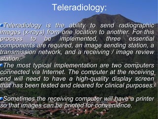 Teleradiology: Teleradiology is the ability to send radiographic images (x-rays) from one location to another. For this process to be implemented, three essential components are required, an image sending station, a transmission network, and a receiving / image review station.  The most typical implementation are two computers connected via Internet. The computer at the receiving end will need to have a high-quality display screen that has been tested and cleared for clinical purposes.  Sometimes the receiving computer will have a printer so that images can be printed for convenience. 