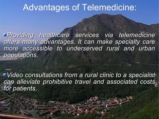 Advantages of Telemedicine: Providing healthcare services via telemedicine offers many advantages. It can make specialty care more accessible to underserved rural and urban populations.  Video consultations from a rural clinic to a specialist can alleviate prohibitive travel and associated costs for patients.  