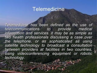 Telemedicine Telemedicine has been defined as the use of telecommunications to provide medical information and services. It may be as simple as two health professionals discussing a case over the telephone, or as sophisticated as using satellite technology to broadcast a consultation between providers at facilities in two countries, using videoconferencing equipment or robotic technology. 