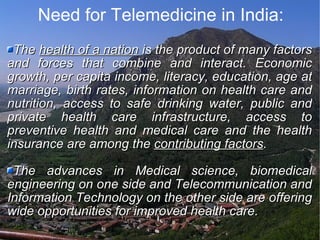 Need for Telemedicine in India: The  health of a nation  is the product of many factors and forces that combine and interact. Economic growth, per capita income, literacy, education, age at marriage, birth rates, information on health care and nutrition, access to safe drinking water, public and private health care infrastructure, access to preventive health and medical care and the health insurance are among the  contributing factors .  The advances in Medical science, biomedical engineering on one side and Telecommunication and Information Technology on the other side are offering wide opportunities for improved health care. 