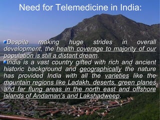 Need for Telemedicine in India: Despite making huge strides in overall development, the  health coverage to majority of our population is still a distant dream . India is a vast country gifted with rich and ancient historic background and  geographically  the nature has provided India with all the  varieties  like the  mountain regions like Ladakh, deserts, green planes and far flung areas in the north east and offshore islands of Andaman’s and Lakshadweep . 