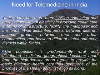 Need for Telemedicine in India: India today has more than  1 billion population  and there is finite limit of elasticity in providing health care in terms of infrastructure, facility, the manpower and the funds. Wide disparities persist between different income groups, between rural and urban communities, and between different states and even districts within States. The population is  predominantly rural and distributed in distant geographical locations  apart from the high-density urban areas; to provide the basic minimum health care has been one of the priorities of the Health administration all along. 