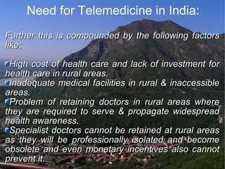 Need for Telemedicine in India: Further this is compounded by the following factors like: High cost of health care and lack of investment for health care in rural areas. Inadequate medical facilities in rural & inaccessible areas. Problem of retaining doctors in rural areas where they are required to serve & propagate widespread health awareness. Specialist doctors cannot be retained at rural areas as they will be professionally isolated and become obsolete and even monetary incentives also cannot prevent it. 