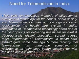 Need for Telemedicine in India: This calls for innovative methods of utilization of science and technology for the benefit, of our society and telemedicine assumes a great significance to revolutionize the health care system in India. Adaptation of Telemedicine technology offers one of the best options for delivering healthcare for rural & geographically distant population spread across India. Importance of Telemedicine in health care started quite some time ago & more recently the telemedicine has undergone something of resurgence as technology began catching up with the need and aspiration. 
