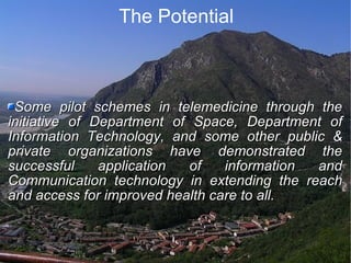 The Potential Some pilot schemes in telemedicine through the initiative of Department of Space, Department of Information Technology, and some other public & private organizations have demonstrated the successful application of information and Communication technology in extending the reach and access for improved health care to all. 
