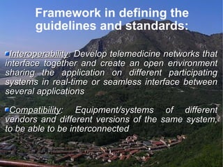 Framework in defining the guidelines and standards: Interoperability : Develop telemedicine networks that interface together and create an open environment sharing the application on different participating systems in real-time or seamless interface between several applications Compatibility : Equipment/systems of different vendors and different versions of the same system, to be able to be interconnected 