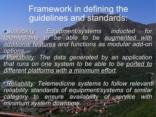 Framework in defining the guidelines and standards: Scalability : Equipment/systems inducted for telemedicine to be able to be  augmented with additional features  and functions as modular add-on options. Portability : The data generated by an application that runs on one system to be able to be  ported to different platforms with a minimum effort . Reliability : Telemedicine systems to follow relevant reliability standards of equipment/systems of similar category to ensure availability of service with minimum system downtime. 