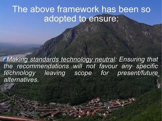 The above framework has been so adopted to ensure: Making standards technology neutral : Ensuring that the recommendations will not favour any specific technology leaving scope for present/future alternatives. 