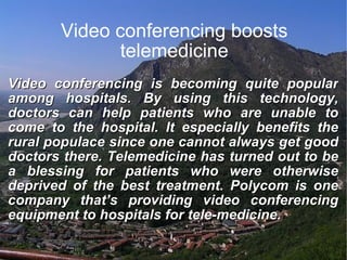 Video conferencing boosts telemedicine Video conferencing is becoming quite popular among hospitals. By using this technology, doctors can help patients who are unable to come to the hospital. It especially benefits the rural populace since one cannot always get good doctors there. Telemedicine has turned out to be a blessing for patients who were otherwise deprived of the best treatment. Polycom is one company that’s providing video conferencing equipment to hospitals for tele-medicine. 