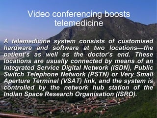 Video conferencing boosts telemedicine A telemedicine system consists of customised hardware and software at two locations—the patient’s as well as the doctor’s end. These locations are usually connected by means of an Integrated Service Digital Network (ISDN), Public Switch Telephone Network (PSTN) or Very Small Aperture Terminal (VSAT) link, and the system is controlled by the network hub station of the Indian Space Research Organisation (ISRO). 