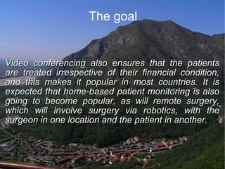The goal Video conferencing also ensures that the patients are treated irrespective of their financial condition, and this makes it popular in most countries. It is expected that home-based patient monitoring is also going to become popular, as will remote surgery, which will involve surgery via robotics, with the surgeon in one location and the patient in another. 
