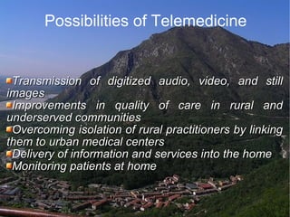 Possibilities of Telemedicine Transmission of digitized audio, video, and still images  Improvements in quality of care in rural and underserved communities  Overcoming isolation of rural practitioners by linking them to urban medical centers  Delivery of information and services into the home  Monitoring patients at home  