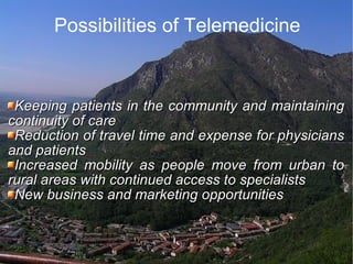 Possibilities of Telemedicine Keeping patients in the community and maintaining continuity of care  Reduction of travel time and expense for physicians and patients  Increased mobility as people move from urban to rural areas with continued access to specialists  New business and marketing opportunities  