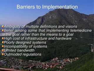 Barriers to Implementation Ambiguity of multiple definitions and visions  Belief among some that implementing telemedicine is the goal rather than the means to a goal  High cost of infrastructure and hardware  Poorly designed systems  Incompatibility of systems  Limited bandwidth  Outmoded regulations  