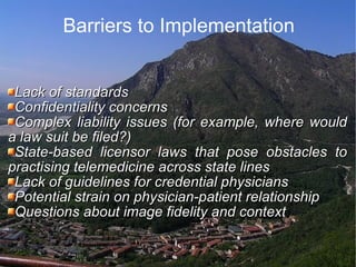 Barriers to Implementation Lack of standards  Confidentiality concerns  Complex liability issues (for example, where would a law suit be filed?)  State-based licensor laws that pose obstacles to practising telemedicine across state lines  Lack of guidelines for credential physicians  Potential strain on physician-patient relationship  Questions about image fidelity and context  