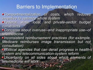 Barriers to Implementation Compartmentalization of costs, which reduces incentive to optimize whole system  Federal, state, local, and private-sector budget constraints  Concerns about overuse--and inappropriate use--of telemedicine  Inconsistent reimbursement practices (for example, Medicare reimburses image transmission but not consultation)  Political agendas that can derail progress in health-system and telecommunication-system reform  Uncertainty on all sides about which elements of telemedicine will work  