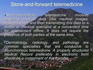 Store-and-forward telemedicine Store-and-forward telemedicine involves acquiring medical data (like medical images, biosignals etc) and then transmitting this data to a doctor or medical specialist at a convenient time for assessment offline. It does not require the presence of both parties at the same time. Dermatology, radiology, and pathology are common specialties that are conducive to asynchronous telemedicine. A properly structured Medical Record preferably in electronic form should be a component of this transfer. 