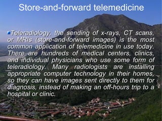 Store-and-forward telemedicine Teleradiology, the sending of x-rays, CT scans, or MRIs (store-and-forward images) is the most common application of telemedicine in use today. There are hundreds of medical centers, clinics, and individual physicians who use some form of teleradiology. Many radiologists are installing appropriate computer technology in their homes, so they can have images sent directly to them for diagnosis, instead of making an off-hours trip to a hospital or clinic. 