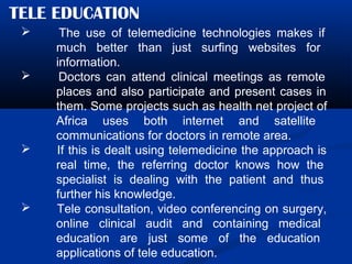 TELE EDUCATION
 The use of telemedicine technologies makes if
much better than just surfing websites for
information.
 Doctors can attend clinical meetings as remote
places and also participate and present cases in
them. Some projects such as health net project of
Africa uses both internet and satellite
communications for doctors in remote area.
 If this is dealt using telemedicine the approach is
real time, the referring doctor knows how the
specialist is dealing with the patient and thus
further his knowledge.
 Tele consultation, video conferencing on surgery,
online clinical audit and containing medical
education are just some of the education
applications of tele education.
 