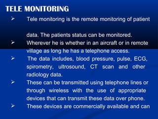 TELE MONITORING
 Tele monitoring is the remote monitoring of patient
data. The patients status can be monitored.
 Wherever he is whether in an aircraft or in remote
village as long he has a telephone access.
 The data includes, blood pressure, pulse, ECG,
spirometry, ultrosound, CT scan and other
radiology data.
 These can be transmitted using telephone lines or
through wireless with the use of appropriate
devices that can transmit these data over phone.
 These devices are commercially available and can
 