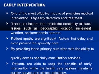 EARLY INTERVENTION
 One of the most effective means of providing medical
intervention is by early detection and treatment.
 There are factors that inhibit the continuity of care.
Issues such as geographic location, inclement
weather, socioeconomic barriers.
 Patient apathy are significant factors that delay and
even prevent the specialty care.
 By providing these primary cure sites with the ability to
quickly access specialty consultation services.
 Patients are able to reap the benefits of early
intervention while the health care system maintains
quality service and clinical efficiency.
 