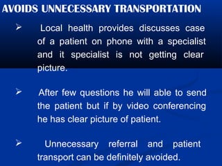 AVOIDS UNNECESSARY TRANSPORTATION
 Local health provides discusses case
of a patient on phone with a specialist
and it specialist is not getting clear
picture.
 After few questions he will able to send
the patient but if by video conferencing
he has clear picture of patient.
 Unnecessary referral and patient
transport can be definitely avoided.
 