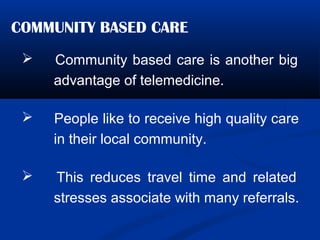 COMMUNITY BASED CARE
 Community based care is another big
advantage of telemedicine.
 People like to receive high quality care
in their local community.
 This reduces travel time and related
stresses associate with many referrals.
 