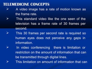 TELEMEDICINE CONCEPTS
 A video image has a rate of motion known as
the frame rate.
 This standard video like the one seen of the
television has a frame rate of 30 frames per
second.
 This 30 frames per second rate is required so
human eyes does not perceive any gaps in
information.
 In video conferencing there is limitation or
restriction on the amount of information that can
be transmitted through digital lines.
 This limitation on amount of information that can
 