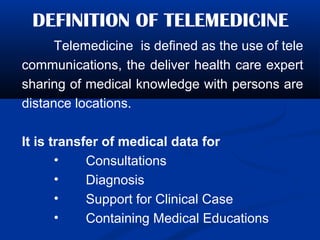 DEFINITION OF TELEMEDICINE
Telemedicine is defined as the use of tele
communications, the deliver health care expert
sharing of medical knowledge with persons are
distance locations.
It is transfer of medical data for
• Consultations
• Diagnosis
• Support for Clinical Case
• Containing Medical Educations
 