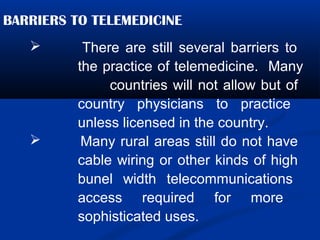 BARRIERS TO TELEMEDICINE
 There are still several barriers to
the practice of telemedicine. Many
countries will not allow but of
country physicians to practice
unless licensed in the country.
 Many rural areas still do not have
cable wiring or other kinds of high
bunel width telecommunications
access required for more
sophisticated uses.
 