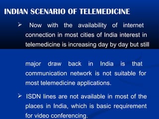 INDIAN SCENARIO OF TELEMEDICINE
 Now with the availability of internet
connection in most cities of India interest in
telemedicine is increasing day by day but still
major draw back in India is that
communication network is not suitable for
most telemedicine applications.
 ISDN lines are not available in most of the
places in India, which is basic requirement
for video conferencing.
 