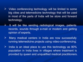  Video conferencing technology will be limited to some
big cities and telemedicine technology that will be used
in most of the parts of India will be store and forward
technology.
 It will be like sending radiological images, patients
records, sounds through e-mail or modern and getting
opinion of experts.
 Many medical centers in India are now successfully
running telemedicine projects using video-conferencing.
 India is an ideal place to use this technology as 80%
population in India lives in villages where treatment is
provided by queen and unqualified medical practitioners.
 