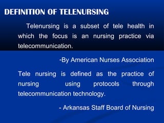DEFINITION OF TELENURSING
Telenursing is a subset of tele health in
which the focus is an nursing practice via
telecommunication.
-By American Nurses Association
Tele nursing is defined as the practice of
nursing using protocols through
telecommunication technology.
- Arkansas Staff Board of Nursing
 