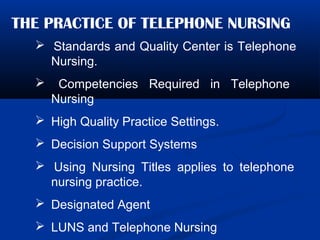 THE PRACTICE OF TELEPHONE NURSING
 Standards and Quality Center is Telephone
Nursing.
 Competencies Required in Telephone
Nursing
 High Quality Practice Settings.
 Decision Support Systems
 Using Nursing Titles applies to telephone
nursing practice.
 Designated Agent
 LUNS and Telephone Nursing
 