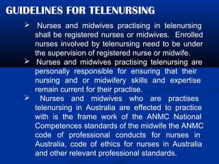 GUIDELINES FOR TELENURSING
 Nurses and midwives practising in telenursing
shall be registered nurses or midwives. Enrolled
nurses involved by telenursing need to be under
the supervision of registered nurse or midwife.
 Nurses and midwives practising telenursing are
personally responsible for ensuring that their
nursing and or midwifery skills and expertise
remain current for their practise.
 Nurses and midwives who are practises
telenursing in Australia are effected to practice
with is the frame work of the ANMC National
Competences standards of the midwife the ANMC
code of professional conducts for nurses in
Australia, code of ethics for nurses in Australia
and other relevant professional standards.
 