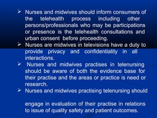  Nurses and midwives should inform consumers of
the telehealth process including other
persons/professionals who may be participations
or presence is the telehealth consultations and
urban consent before proceeding.
 Nurses are midwives in televisions have a duty to
provide privacy and confidentiality in all
interactions.
 Nurses and midwives practises in telenursing
should be aware of both the evidence base for
their practise and the areas or practice is need or
research.
 Nurses and midwives practising telenursing should
engage in evaluation of their practise in relations
to issue of quality safety and patient outcomes.
 