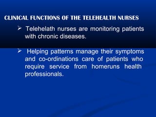 CLINICAL FUNCTIONS OF THE TELEHEALTH NURSES
 Telehelath nurses are monitoring patients
with chronic diseases.
 Helping patterns manage their symptoms
and co-ordinations care of patients who
require service from homeruns health
professionals.
 