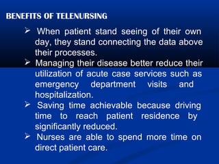 BENEFITS OF TELENURSING
 When patient stand seeing of their own
day, they stand connecting the data above
their processes.
 Managing their disease better reduce their
utilization of acute case services such as
emergency department visits and
hospitalization.
 Saving time achievable because driving
time to reach patient residence by
significantly reduced.
 Nurses are able to spend more time on
direct patient care.
 
