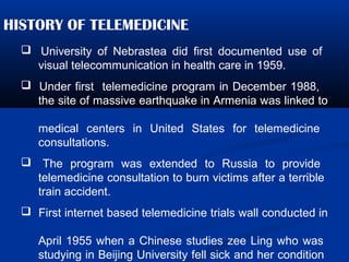 HISTORY OF TELEMEDICINE
 University of Nebrastea did first documented use of
visual telecommunication in health care in 1959.
 Under first telemedicine program in December 1988,
the site of massive earthquake in Armenia was linked to
medical centers in United States for telemedicine
consultations.
 The program was extended to Russia to provide
telemedicine consultation to burn victims after a terrible
train accident.
 First internet based telemedicine trials wall conducted in
April 1955 when a Chinese studies zee Ling who was
studying in Beijing University fell sick and her condition
 