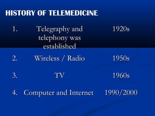 HISTORY OF TELEMEDICINE
1.1. Telegraphy andTelegraphy and
telephony wastelephony was
establishedestablished
1920s1920s
2.2. Wireless / RadioWireless / Radio 1950s1950s
3.3. TVTV 1960s1960s
4.4. Computer and InternetComputer and Internet 1990/20001990/2000
 