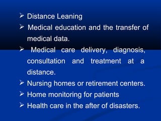  Distance Leaning
 Medical education and the transfer of
medical data.
 Medical care delivery, diagnosis,
consultation and treatment at a
distance.
 Nursing homes or retirement centers.
 Home monitoring for patients
 Health care in the after of disasters.
 
