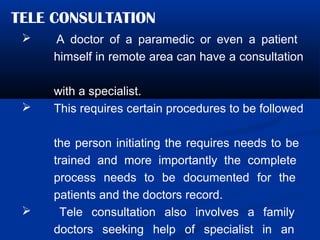TELE CONSULTATION
 A doctor of a paramedic or even a patient
himself in remote area can have a consultation
with a specialist.
 This requires certain procedures to be followed
the person initiating the requires needs to be
trained and more importantly the complete
process needs to be documented for the
patients and the doctors record.
 Tele consultation also involves a family
doctors seeking help of specialist in an
 
