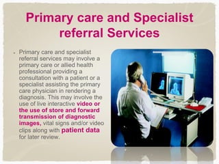 Primary care and Specialist
referral Services
Primary care and specialist
referral services may involve a
primary care or allied health
professional providing a
consultation with a patient or a
specialist assisting the primary
care physician in rendering a
diagnosis. This may involve the
use of live interactive video or
the use of store and forward
transmission of diagnostic
images, vital signs and/or video
clips along with patient data
for later review.
 