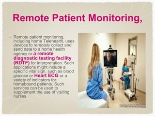 Remote Patient Monitoring,
Remote patient monitoring,
including home Telehealth, uses
devices to remotely collect and
send data to a home health
agency or a remote
diagnostic testing facility
(RDTF) for interpretation. Such
applications might include a
specific vital sign, such as blood
glucose or Heart ECG or a
variety of indicators for
homebound patients. Such
services can be used to
supplement the use of visiting
nurses.
 