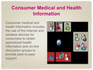 Consumer Medical and Health
Information
Consumer medical and
health information includes
the use of the Internet and
wireless devices for
consumers to obtain
specialized health
information and on-line
discussion groups to
provide peer-to-peer
support.
 
