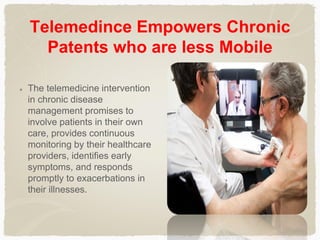 Telemedince Empowers Chronic
Patents who are less Mobile
The telemedicine intervention
in chronic disease
management promises to
involve patients in their own
care, provides continuous
monitoring by their healthcare
providers, identifies early
symptoms, and responds
promptly to exacerbations in
their illnesses.
 