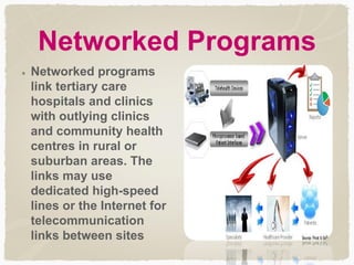 Networked Programs
Networked programs
link tertiary care
hospitals and clinics
with outlying clinics
and community health
centres in rural or
suburban areas. The
links may use
dedicated high-speed
lines or the Internet for
telecommunication
links between sites
 