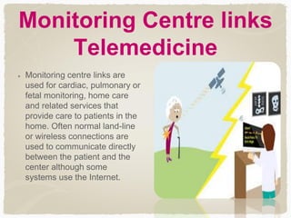 Monitoring Centre links
Telemedicine
Monitoring centre links are
used for cardiac, pulmonary or
fetal monitoring, home care
and related services that
provide care to patients in the
home. Often normal land-line
or wireless connections are
used to communicate directly
between the patient and the
center although some
systems use the Internet.
 