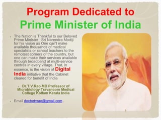 Program Dedicated to
Prime Minister of India
The Nation is Thankful to our Beloved
Prime Minister Sri Narendra Modiji
for his vision as One can't make
available thousands of medical
specialists or school teachers to the
remotest corners of the country, but
one can make their services available
through broadband at multi-service
centres in every village. That, in
essence, is the vision of Digital
India initiative that the Cabinet
cleared for benefit of India
Dr.T.V.Rao MD Professor of
Microbiology Travancore Medical
College Kollam Kerala India
Email doctortvrao@gmail.com .
 